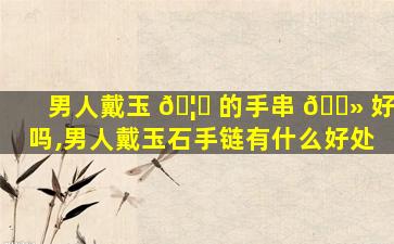 男人戴玉 🦈 的手串 🌻 好吗,男人戴玉石手链有什么好处